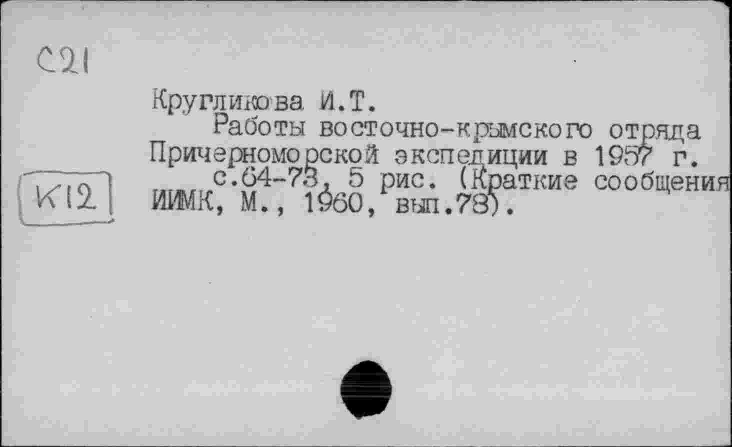 ﻿C7I
Круглиюва И.Т.
Работы восточно-крымского отряда Причерноморской экспедиции в 1957 г. г..»г с.64-73, 5 рис. (Краткие сообщені ИИМК, М., 1960, вып.78).